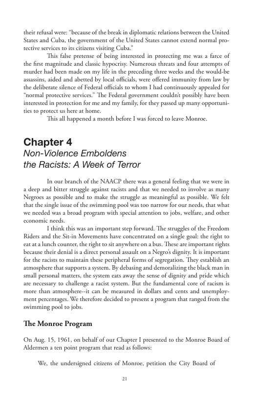 their refsal were: “because of the break i diplomatic elations beween the United States and Cuba, the government of the United States cannor extend normal pro- ective servies to s citizens visicing Cuba. “This fale pretense of being interested in protecting me was a farce of the frse magnicude and clasic hypocrisy. Numerous threats and four attempts of murder had been made on my lfe in the preceding three weeks and the would-be assasins, aided and abeed by local oficial, were offered immunity from law by the deliberate sience of Federal offcials to whom 1 had continuously appealed for “normal protective services” The Federal government couldric possibly have been interested in protection for me and my family; for they pased up many opportuni- ties to protect us here at home. “This all happened 2 month before I was forced to leave Monror. Chapter 4 Non-Violence Emboldens the Racists: A Week of Terror In our branch of the NAACP there was a general feeling that we were in a deep and bitter suruggle against racists and that we needed to involve s many Negroes as possible and 10 make the sruggle as meaningful as possible. We fele that the single issue of the swimming pool was too narrow for our needs, that what we needed was a broad program with special atntion to jobs, welfare, and other economic needs. 1 think this was an imporcant step forward. The struggles of the Freedom Riders and the Sitin Movements have concentrated on a single goal: the ight to eat ata lunch counter, che right o si anywhere on a bus. These are important rights because their denial is a dircct personal assaul on a Negro’s dignity. It i important for the racists to maincain these peripheral forms of segregarion. They establish an aumosphere that supports a system. By debasing and demoralizing the bla sl personal matters, the system eats away the sense of dignity and pride which are necessary to challenge a racist system. But the fundamentl cor of r more than atmosphere—it can be measured in dollas and cents and un ment percentages. We therefore decided to present a program that ranged from the swimming pool to jobs. ‘The Monroc Program On Aug, 15, 1961, on behalf of our Chapter I presented to the Monroe Board of Aldermen a en poin progeam that read as follows: We, the undersigned citizens of Monroe, petition the City Board of